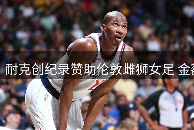 耐克创纪录赞助伦敦雌狮女足 金额超部分男足英超队合约