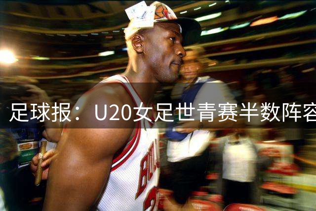 足球报：U20女足世青赛半数阵容换血 王爱芳、谢宗梅因亚运会缺席